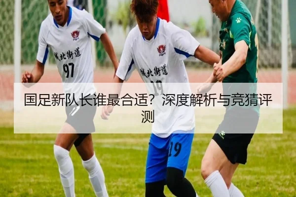 国足新队长谁最合适？深度解析与竞猜评测
