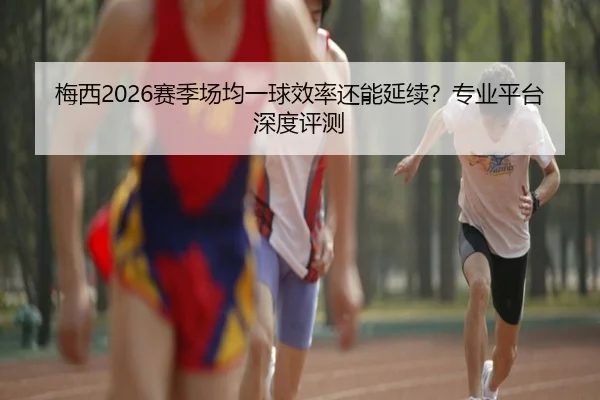 梅西2026赛季场均一球效率还能延续？专业平台深度评测